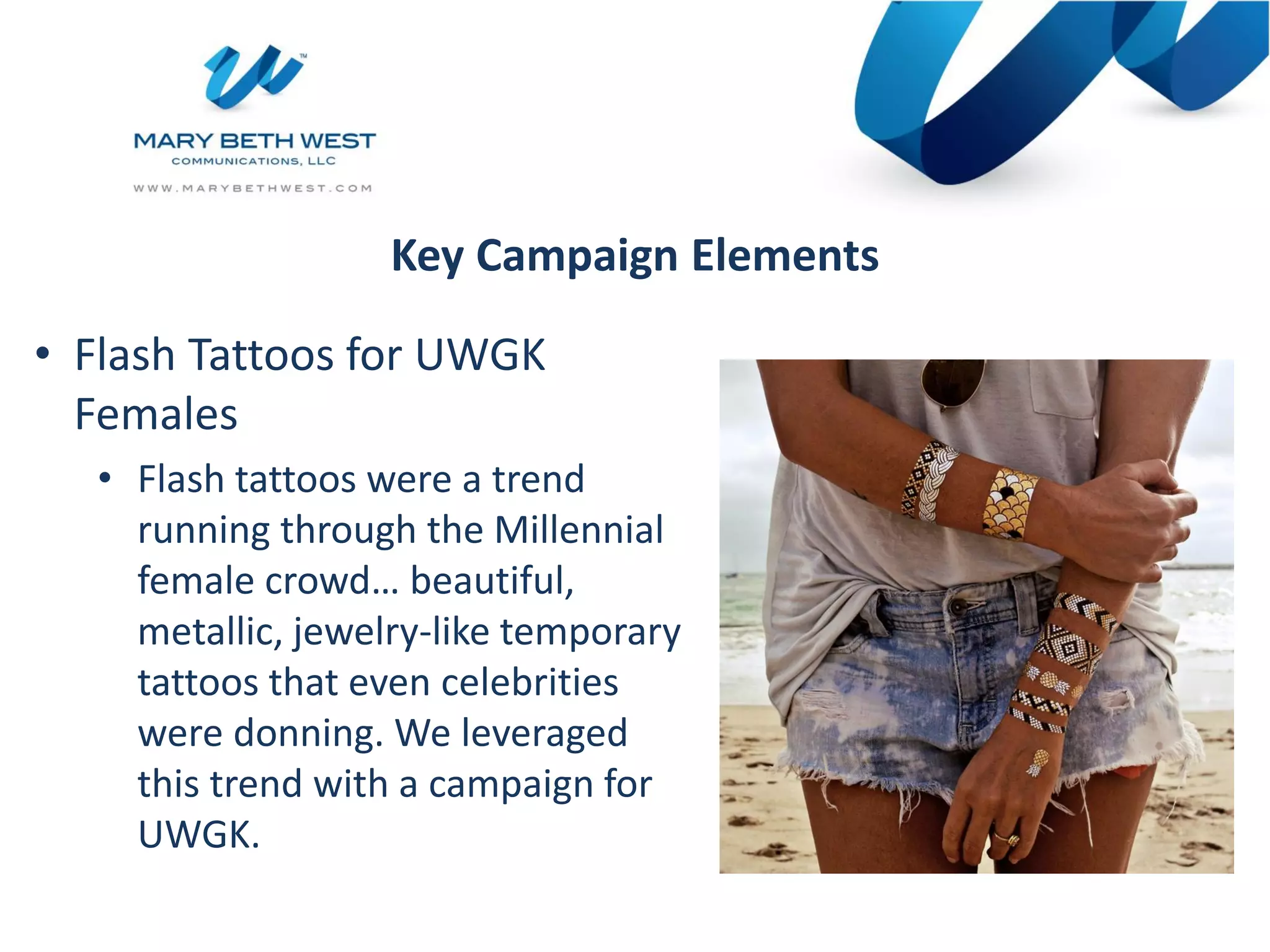 Key Campaign Elements
• Flash Tattoos for UWGK
Females
• Flash tattoos were a trend
running through the Millennial
female crowd… beautiful,
metallic, jewelry-like temporary
tattoos that even celebrities
were donning. We leveraged
this trend with a campaign for
UWGK.
 