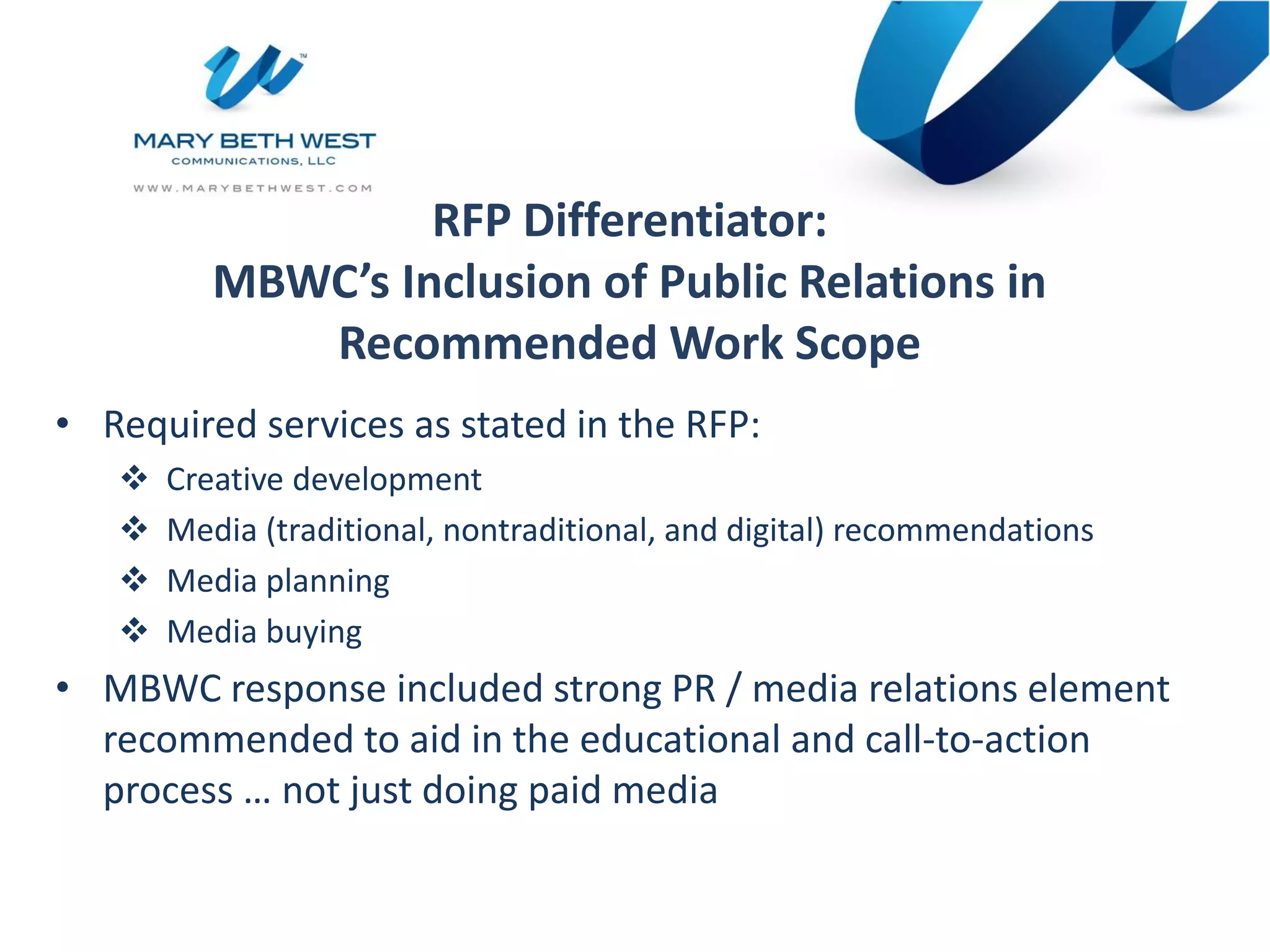 RFP Differentiator:
MBWC’s Inclusion of Public Relations in
Recommended Work Scope
• Required services as stated in the RFP:
 Creative development
 Media (traditional, nontraditional, and digital) recommendations
 Media planning
 Media buying
• MBWC response included strong PR / media relations element
recommended to aid in the educational and call-to-action
process … not just doing paid media
 