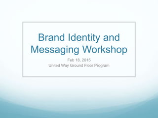 Brand Identity and
Messaging Workshop
Feb 18, 2015
United Way Ground Floor Program
 