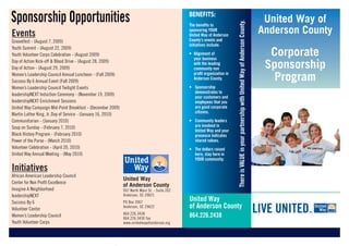 Sponsorship Opportunities                                                                      BENEFITS:
                                                                                                                                                                                                    United Way of




                                                                                                                          There is VALUE in your partnership with United Way of Anderson County.
                                                                                               The benefits to

Events                                                                                         sponsoring YOUR
                                                                                               United Way of Anderson
                                                                                                                                                                                                   Anderson County
Groovefest - (August 7, 2009)                                                                  County’s events and
                                                                                               initiatives include:

                                                                                                                                                                                                     Corporate
Youth Summit - (August 22, 2009)
Youth Volunteer Corps Celebration - (August 2009)                                              • Alignment of
                                                                                                 your business
Day of Action Kick-off & Blood Drive - (August 28, 2009)
Day of Action - (August 29, 2009)
                                                                                                 with the leading
                                                                                                 community non                                                                                      Sponsorship
Women’s Leadership Council Annual Luncheon - (Fall 2009)
Success By 6 Annual Event (Fall 2009)
                                                                                                 profit organization in
                                                                                                 Anderson County.                                                                                     Program
Women’s Leadership Council Twilight Events                                                     • Sponsorship
                                                                                                 demonstrates to
leadershipNEXT Induction Ceremony - (November 19, 2009)
                                                                                                 your customers and
leadershipNEXT Enrichment Sessions                                                               employees that you
United Way Campaign Mid-Point Breakfast - (December 2009)                                        are good corporate
                                                                                                 citizens.
Martin Luther King, Jr. Day of Service - (January 16, 2010)
Communitarian - (January 2010)                                                                 • Community leaders
Soup on Sunday - (February 7, 2010)                                                              are involved in
                                                                                                 United Way and your
Black History Program - (February 2010)                                                          presence indicates
Power of the Purse - (March 2010)                                                                shared values.
Volunteer Celebration - (April 20, 2010)                                                       • The dollars raised
United Way Annual Meeting - (May 2010)                                                           here, stay here in
                                                                                                 YOUR community.

Initiatives
African American Leadership Council
                                                              United Way
Center for Non Profit Excellence
                                                              of Anderson County
Imagine A Neighborhood                                        907 North Main St. - Suite 202
leadershipNEXT                                                Anderson, SC 29621
Success By 6                                                  PO Box 2067
                                                                                               United Way
Volunteer Center
                                                              Anderson, SC 29622               of Anderson County
Women’s Leadership Council                                    864.226.3438
                                                              864.226.3430 fax
                                                                                               864.226.2438
Youth Volunteer Corps                                         www.unitedwayofanderson.org
 