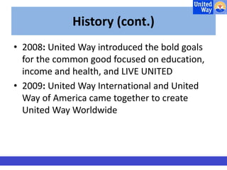 History (cont.) 
• 2008: United Way introduced the bold goals 
for the common good focused on education, 
income and health, and LIVE UNITED 
• 2009: United Way International and United 
Way of America came together to create 
United Way Worldwide 
 