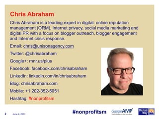 June 4, 20132
Chris Abraham is a leading expert in digital: online reputation
management (ORM), Internet privacy, social media marketing and
digital PR with a focus on blogger outreach, blogger engagement
and Internet crisis response.
Email: chris@unisonagency.com
Twitter: @chrisabraham
Google+: rnnr.us/plus
Facebook: facebook.com/chrisabraham
LinkedIn: linkedin.com/in/chrisabraham
Blog: chrisabraham.com
Mobile: +1 202-352-5051
Hashtag: #nonprofitsm
Chris Abraham
#nonprofitsm
 