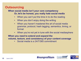June 4, 201322
Outsourcing
When social media isn’t your core competency
Or, let’s be honest, you really hate social media
• When you can’t put the time in to do the reading
• When you don’t enjoy doing the writing
• When you haven’t mastered the art of social media
grammar, protocol, hash tagging, semantics, timing, or
format
• When you’re not yet in tune with the social mediasphere
When you need to extend and expand the
volume, texture, and consistency of your content coverage
• Social media is a 24/7/365 commitment
#nonprofitsm
 