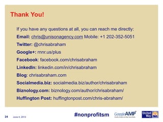 June 4, 201324
Thank You!
If you have any questions at all, you can reach me directly:
Email: chris@unisonagency.com Mobile: +1 202-352-5051
Twitter: @chrisabraham
Google+: rnnr.us/plus
Facebook: facebook.com/chrisabraham
LinkedIn: linkedin.com/in/chrisabraham
Blog: chrisabraham.com
Socialmedia.biz: socialmedia.biz/author/chrisabraham
Biznology.com: biznology.com/author/chrisabraham/
Huffington Post: huffingtonpost.com/chris-abraham/
#nonprofitsm
 