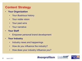 June 4, 20133
• Your Organization
• Your illustrious history
• Your noble vision
• Your past wins
• Your narrative
• Your Staff
• Empower personal brand development
• Your Industry
• Industry news and happenings
• How do you influence the industry?
• How does your industry influence you?
Content Strategy
#nonprofitsm
 