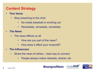 June 4, 20134
• Your Issue
• Stop preaching to the choir
• No inside baseball or wonking out
• Remediate, remediate, remediate
• The News
• The news effects us all
• How are you part of the news?
• How does it effect your nonprofit?
• The Influencers
• Share the news of others – best way to connect
• People always notice retweets, shares, etc
Content Strategy
#nonprofitsm
 