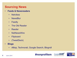 June 4, 20136
• Feeds & Newsreaders
• Netvibes
• NewsBlur
• Feedly
• The Old Reader
• Reeder
• NetNewsWire
• Flipboard
• (TweetDeck)
• Blogs
• Alltop, Technorati, Google Search, Blogroll
Sourcing News
#nonprofitsm
 