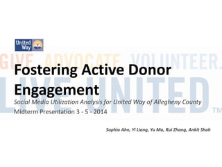 Fostering Active Donor
Engagement

Social Media Utilization Analysis for United Way of Allegheny County
Midterm Presentation 3 - 5 - 2014
Sophia Ahn, Yi Liang, Yu Ma, Rui Zhang, Ankit Shah

 