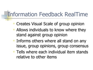 Information Feedback RealTime Creates Visual Scale of group opinion Allows individuals to know where they stand against group opinion Informs others where all stand on any issue, group opinions, group consensus Tells where each individual item stands relative to other items 