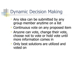 Dynamic Decision Making Any idea can be submitted by any group member anytime on a list Continuous vote on any proposed item Anyone can vote, change their vote, choose not to vote or hold vote until more information comes in Only best solutions are utilized and voted on 