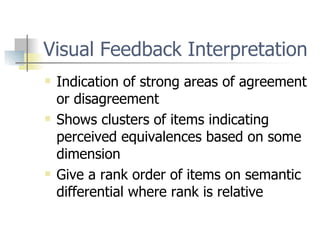 Visual Feedback Interpretation Indication of strong areas of agreement or disagreement Shows clusters of items indicating perceived equivalences based on some dimension Give a rank order of items on semantic differential where rank is relative 