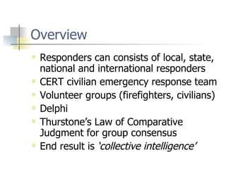 Overview  Responders can consists of local, state, national and international responders CERT civilian emergency response team Volunteer groups (firefighters, civilians) Delphi Thurstone’s Law of Comparative Judgment for group consensus End result is  ‘collective intelligence’ 