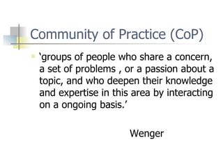 Community of Practice (CoP) ‘groups of people who share a concern, a set of problems , or a passion about a topic, and who deepen their knowledge and expertise in this area by interacting on a ongoing basis.’ Wenger 