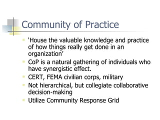 Community of Practice ‘ House the valuable knowledge and practice of how things really get done in an organization’ CoP is a natural gathering of individuals who have synergistic effect. CERT, FEMA civilian corps, military Not hierarchical, but collegiate collaborative decision-making Utilize Community Response Grid 