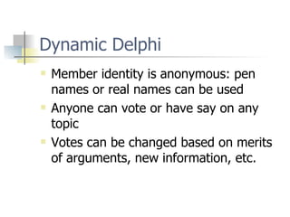 Dynamic Delphi Member identity is anonymous: pen names or real names can be used Anyone can vote or have say on any topic Votes can be changed based on merits of arguments, new information, etc. 