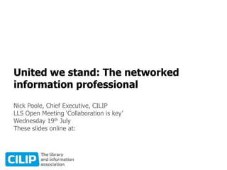 United we stand: The networked
information professional
Nick Poole, Chief Executive, CILIP
LLS Open Meeting ‘Collaboration is key’
Wednesday 19th July
 