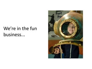 We’re in the fun
business...
 