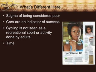 Whats Different Here
? Stigma of being considered poor
? Cars are an indicator of success
? Cycling is not seen as a
  recreational sport or activity
  done by adults
? Time
 