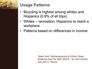 Usage Patterns
? Bicycling is highest among whites and
  Hispanics (0.9% of all trips)
? Whites C recreation; Hispanics to reach a
  workplace
? Patterns based on differences in income




           Taken from Socioeconomics of Urban Travel:
           Evidence from the 2001 NHTS - by John Pucher
           and John L. Renne
 