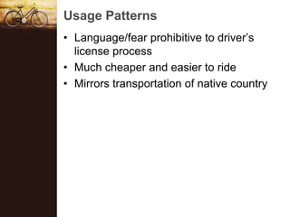 Usage Patterns
? Language/fear prohibitive to drivers
  license process
? Much cheaper and easier to ride
? Mirrors transportation of native country
 
