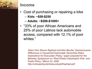 Income
? Cost of purchasing or repairing a bike
  C Kids: ~$50-$250
  C Adults: ~$200-$1000+
? 33% of poor African Americans and
  25% of poor Latinos lack automobile
  access, compared with 12.1% of poor
  whites.


    Taken from Steven Raphael and Alan Berube,Socioeconomic
    Differences in Household Automobile Ownership Rates:
    Implications for Evacuation Policy, paper prepared for the
    Berkeley Symposium on Real Estate,Catastrophic Risk, and
    Public Policy, March 23, 2006,
    http://urbanpolicy.berkeley.edu/pdf/raphael.pdf.
 