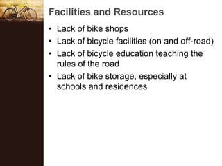 Facilities and Resources
? Lack of bike shops
? Lack of bicycle facilities (on and off-road)
? Lack of bicycle education teaching the
  rules of the road
? Lack of bike storage, especially at
  schools and residences
 