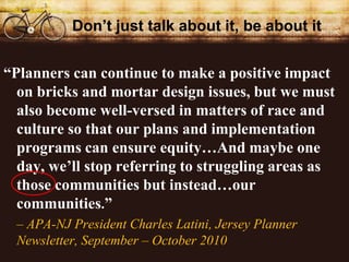 Dont just talk about it, be about it


Planners can continue to make a positive impact
  on bricks and mortar design issues, but we must
  also become well-versed in matters of race and
  culture so that our plans and implementation
  programs can ensure equityAnd maybe one
  day, well stop referring to struggling areas as
  those communities but insteadour
  communities.
 C APA-NJ President Charles Latini, Jersey Planner
 Newsletter, September C October 2010
 