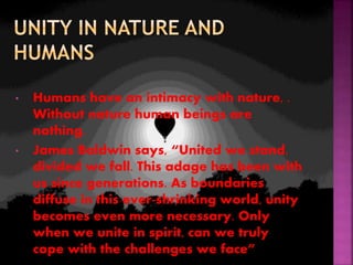 • Humans have an intimacy with nature, .
Without nature human beings are
nothing.
• James Baldwin says, “United we stand,
divided we fall. This adage has been with
us since generations. As boundaries
diffuse in this ever-shrinking world, unity
becomes even more necessary. Only
when we unite in spirit, can we truly
cope with the challenges we face”
 