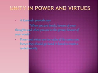 • A Kannada proverb says
“When you are lonely, beware of your
thoughts and when you are in the group, beware of
your words”
• Power and virtue are two sides of the same coin.
Hence they should go hand in hand to create a
united society.
 