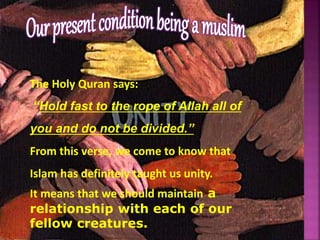 The Holy Quran says:
“Hold fast to the rope of Allah all of
you and do not be divided.”
From this verse, we come to know that
Islam has definitely taught us unity.
It means that we should maintain a
relationship with each of our
fellow creatures.
 