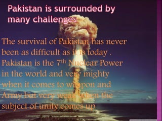The survival of Pakistan has never
been as difficult as it is today .
Pakistan is the 7th Nuclear Power
in the world and very mighty
when it comes to weapon and
Army but very weak when the
subject of unity comes up.
 