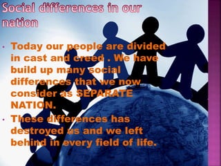 • Today our people are divided
in cast and creed . We have
build up many social
differences that we now
consider as SEPARATE
NATION.
• These differences has
destroyed us and we left
behind in every field of life.
 