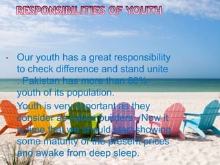 • Our youth has a great responsibility
to check difference and stand unite
. Pakistan has more than 60%
youth of its population.
• Youth is very important as they
consider as nation builders . Now it
is time that we should start showing
some maturity of the present prices
and awake from deep sleep.
 