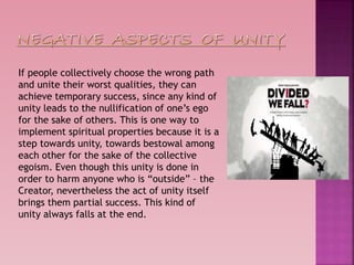 If people collectively choose the wrong path
and unite their worst qualities, they can
achieve temporary success, since any kind of
unity leads to the nullification of one’s ego
for the sake of others. This is one way to
implement spiritual properties because it is a
step towards unity, towards bestowal among
each other for the sake of the collective
egoism. Even though this unity is done in
order to harm anyone who is “outside” – the
Creator, nevertheless the act of unity itself
brings them partial success. This kind of
unity always falls at the end.
 