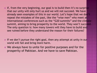  If, from the very beginning, our goal is to build then it’s no surprise
that our unity will only hurt us and we will not succeed. We have
already seen examples of this in our world. Let’s hope that we don’t
repeat the mistakes of the past, like the “wise men” who meet at
international conferences such as the “G20 summits” and the climate
summit, aiming to bring prosperity to the world. They won’t succeed.
The only question is: how many towers will they have to build and
see ruined before they understand the reason for their failures?
 If we don’t pursue the right goal, then any attempt at unity in our
world will fail and bring more harm.
 We always have to unite for positive purposes and for the
prosperity of Pakistan. And we have to save Pakistan.
 