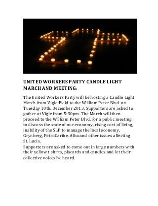  

UNITED	
  WORKERS	
  PARTY	
  CANDLE	
  LIGHT	
  
MARCH	
  AND	
  MEETING:	
  
	
  

The	
  United	
  Workers	
  Party	
  will	
  be	
  hosting	
  a	
  Candle	
  Light	
  
March	
  from	
  Vigie	
  Field	
  to	
  the	
  William	
  Peter	
  Blvd.	
  on	
  
Tuesday	
  10th,	
  December	
  2013.	
  Supporters	
  are	
  asked	
  to	
  
gather	
  at	
  Vigie	
  from	
  5:30pm.	
  The	
  March	
  will	
  then	
  
proceed	
  to	
  the	
  William	
  Peter	
  Blvd.	
  for	
  a	
  public	
  meeting	
  
to	
  discuss	
  the	
  state	
  of	
  our	
  economy,	
  rising	
  cost	
  of	
  living,	
  
inability	
  of	
  the	
  SLP	
  to	
  manage	
  the	
  local	
  economy,	
  
Grynberg,	
  PetroCaribe,	
  Alba	
  and	
  other	
  issues	
  affecting	
  
St.	
  Lucia.	
  	
  
Supporters	
  are	
  asked	
  to	
  come	
  out	
  in	
  large	
  numbers	
  with	
  
their	
  yellow	
  t	
  shirts,	
  placards	
  and	
  candles	
  and	
  let	
  their	
  
collective	
  voices	
  be	
  heard.	
  

	
  

 