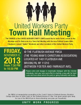 United Workers Party

Town Hall Meeting
The FRIENDS of the UNITED WORKERS PARTY (UWP) would like to invite Saint Lucians in the
Brooklyn and Tri-State area to a Town Hall Meeting with the new Political Leader Allen
Chastanet, Lenard “Spider” Montoute and other members of the United Workers Party.

@ THE FLATBUSH AVENUE YMCA
(THE YOUNG MAN'S CHRISTIAN ASSOCIATION)
LOCATED AT 1401 FLATBUSH AVE
BROOKLYN, NY 11210
(BETWEEN FOSTER AND FARRAGUT AVE).
Please come and engage in meaningful dialogue with like minded
individuals, lend your voice and effort in charting a new path for Saint
Lucia and hear about where the party is going nationally and locally.

the YMCA is transportation accessible on the 2 and 5 trains to Flatbush Avenue, Brooklyn
College (last stop on either train) or the Flatbush Avenue 41 Bus. Free guest passes give away
for use of the YMCA Gym to those attending (one pass per household)

UNITY

WORK

PROGRESS

 