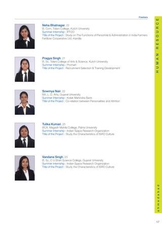 Freshers




                                                                                               R E S O U R C E
Neha Bhatnagar, 22
B. Com, Tolani College, Kutch University
Summer Internship : IFFCO
Title of the Project : Study on The Functions of Personnel & Administration in India Farmers
Fertilizer Cooperative Ltd.-Kandla




                                                                                               H U M A N
Pragya Singh, 21
B. Sc, Tolani College of Arts & Science, Kutch University
Summer Internship : Promart
Title of the Project : Recruitment Selection & Training Development




Sowmya Nair, 22
BA, L. D. Arts, Gujarat University
Summer Internship : Kotak Mahindra Bank
Title of the Project : Co-relation between Personalities and Attrition




Tulika Kumari, 25
BCA, Magadh Mahila College, Patna University
Summer Internship : Indian Space Research Organization
Title of the Project : Study the Characteristics of ISRO Culture




Vandana Singh, 23
B. Sc, C U Shah Science College, Gujarat University
Summer Internship : Indian Space Research Organization
Title of the Project : Study the Characteristics of ISRO Culture
                                                                                                   a h m e d a b a d




                                                                                                  17
 