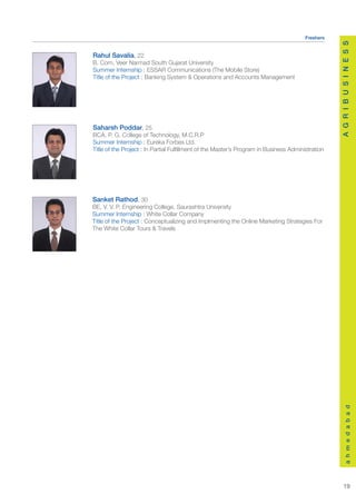 Freshers




                                                                                                   A G R I B U S I N E S S
Rahul Savalia, 22
B. Com, Veer Narmad South Gujarat University
Summer Internship : ESSAR Communications (The Mobile Store)
Title of the Project : Banking System & Operations and Accounts Management




Saharsh Poddar, 25
BCA, P. G. College of Technology, M.C.R.P
Summer Internship : Eureka Forbes Ltd.
Title of the Project : In Partial Fulfillment of the Master’s Program in Business Administration




Sanket Rathod, 30
BE, V. V. P. Engineering College, Saurashtra University
Summer Internship : White Collar Company
Title of the Project : Conceptualizing and Implmenting the Online Marketing Strategies For
The White Collar Tours & Travels




                                                                                                         a h m e d a b a d




                                                                                                       19
 