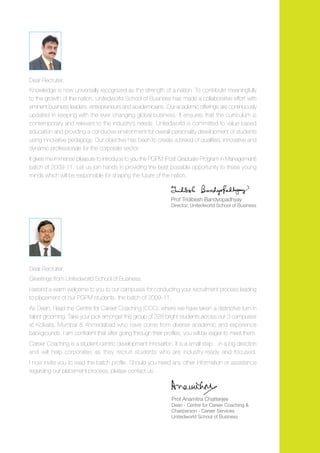 Dear Recruiter,
Knowledge is now universally recognized as the strength of a nation. To contribute meaningfully
to the growth of the nation, Unitedworld School of Business has made a collaborative effort with
eminent business leaders, entrepreneurs and academicians. Our academic offerings are continuously
updated in keeping with the ever changing global business. It ensures that the curriculum is
contemporary and relevant to the industry’s needs. Unitedworld is committed to value based
education and providing a conducive environment for overall personality development of students
using innovative pedagogy. Our objective has been to create a breed of qualified, innovative and
dynamic professionals for the corporate sector.
It gives me immense pleasure to introduce to you the PGPM (Post Graduate Program in Management)
batch of 2009-11. Let us join hands in providing the best possible opportunity to these young
minds which will be responsible for shaping the future of the nation.



                                                              Prof Tridibesh Bandyopadhyay
                                                              Director, Unitedworld School of Business




Dear Recruiter,
Greetings from Unitedworld School of Business.
I extend a warm welcome to you to our campuses for conducting your recruitment process leading
to placement of our PGPM students, the batch of 2009-11.
As Dean, I lead the Centre for Career Coaching (CCC), where we have taken a distinctive turn in
talent grooming. Take your pick amongst this group of 328 bright students across our 3 campuses
at Kolkata, Mumbai & Ahmedabad who have come from diverse academic and experience
backgrounds. I am confident that after going through their profiles, you will be eager to meet them.
Career Coaching is a student-centric development innovation. It is a small step… in a big direction
and will help corporates as they recruit students who are industry-ready and focused.
I now invite you to read the batch profile. Should you need any other information or assistance
regarding our placement process, please contact us.



                                                              Prof Anamitra Chatterjee
                                                              Dean - Centre for Career Coaching &
                                                              Chairperson - Career Services
                                                              Unitedworld School of Business
 