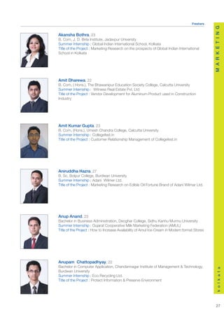 Freshers




                                                                                                M A R K E T I N G
Akansha Bothra, 23
B. Com, J. D. Birla Institute, Jadavpur University
Summer Internship : Global Indian International School, Kolkata
Title of the Project : Marketing Research on the prospects of Global Indian International
School in Kolkata




Amit Dharewa, 22
B. Com, ( Hons.), The Bhawanipur Education Society College, Calcutta University
Summer Internship : Witness Real Estate Pvt. Ltd
Title of the Project : Vendor Development for Aluminum Product used in Construction
Industry




Amit Kumar Gupta, 23
B. Com, (Hons.), Umesh Chandra College, Calcutta University
Summer Internship : Collegefest.in
Title of the Project : Customer Relationship Management of Collegefest.in




Aniruddha Hazra, 27
B. Sc, Bolpur College, Burdwan University
Summer Internship : Adani Wilmer Ltd.
Title of the Project : Marketing Research on Edible Oil Fortune Brand of Adani Wilmar Ltd.




Anup Anand, 23
Bachelor in Business Administration, Deoghar College, Sidhu Kanhu Murmu University
Summer Internship : Gujarat Cooperative Milk Marketing Federation (AMUL)
Title of the Project : How to Increase Availability of Amul Ice-Cream in Modern format Stores




Anupam Chattopadhyay, 22
Bachelor in Computer Application, Chandannagar Institute of Management & Technology,
                                                                                                    k o l k a t a




Burdwan University
Summer Internship : Eco Recycling Ltd.
Title of the Project : Protect Information & Preserve Environment




                                                                                                   27
 