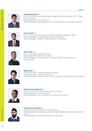 Freshers
M A R K E T I N G




                    Arghyadeep Basu, 26
                    B.Sc. (Hons.) Micro-Biology, Bidhannagar College, M.Sc. (Micro-Biology), A.P.C. College,
                    Calcutta University
                    Summer Internship : Adani Wilmar Ltd.
                    Title of the Project : Market Research on Consumer Behaviour about usage of Edible Oil




                    Arjun Trivedi, 23
                    B. Tech (Information Technology), Murshidabad College of Engineering, WBUT
                    Summer Internship : Strategic Marketing Group, Hyderabad
                    Title of the Project : Analysis of Healthcare Sector in Hyderabad




                    Ayash Paul, 25
                    B.Com, City College, Calcutta University
                    Summer Internship : Mother Dairy, Kolkata
                    Title of the Project : Probing reasons for low Sales of Mother Dairy products in
                    Durgapur region




                    Biplab Das, 22
                    BA, Birbhum Maha - Vidyalaya, Burdwan University
                    Summer Internship : Hindustan Unilever Ltd.
                    Title of the Project : Potential and Opportunity for the growth in Vending Business in Kolkata




                    Debolina Guhathakurta, 23
                    B.Com (Hons.), Sivnath Sastri College, Calcutta University
                    Summer Internship : Eco Recycling Ltd.
                    Title of the Project : Protect Information and Preserve Environment




                    Hardeep Singh Bhatia, 23
                    Bachelor of Computer Application, Ranchi University
k o l k a t a




                    Summer Internship : Directorate General of Commercial Intelligence and Statistics, Government
                    of India
                    Title of the Project : Developing a Software on Import Data




  28
 