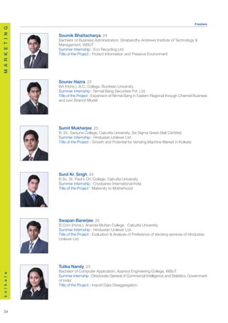 Freshers
M A R K E T I N G




                    Soumik Bhattacharya, 24
                    Bachelor of Business Administration, Dinabandhu Andrews Institute of Technology &
                    Management, WBUT
                    Summer Internship : Eco Recycling Ltd.
                    Title of the Project : Protect Information and Preserve Environment




                    Sourav Hazra, 23
                    BA (Hons.), B.C. College, Burdwan University
                    Summer Internship : Nirmal Bang Securities Pvt. Ltd.
                    Title of the Project : Expansion of Nirmal Bang in Eastern Regional through Channel Business
                    and own Branch Model




                    Sumit Mukherjee, 23
                    B. Sc, Sarsuna College, Calcutta University, Six Sigma Green Belt Certified
                    Summer Internship : Hindustan Unilever Ltd.
                    Title of the Project : Growth and Potential for Vending Machine Market in Kolkata




                    Sunil Kr. Singh, 24
                    B.Sc, St. Paul's Ch. College, Calcutta University
                    Summer Internship : Cryobanks International India
                    Title of the Project : Maternity to Motherhood




                    Swapan Banerjee, 25
                    B.Com (Hons.), Ananda Mohan College, Calcutta University
                    Summer Internship : Hindustan Unilever Ltd.
                    Title of the Project : Evaluation & Analysis of Preference of Vending services of Hindustan
                    Unilever Ltd.




                    Tulika Nandy, 23
                    Bachelor of Computer Application, Asansol Engineering College, WBUT
k o l k a t a




                    Summer Internship : Directorate General of Commercial Intelligence and Statistics, Government
                    of India’
                    Title of the Project : Import Data Disaggregation




  34
 