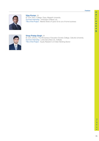 Freshers




                                                                                            M A R K E T I N G
Vijay Kumar, 23
B. Com, M.G. College, Gaya, Magadh University
Summer Internship : Hindustan Unilever Ltd.
Title of the Project : Market Share of Lipton & its out of home business




Vinay Pratap Singh, 24
B. Com, (Hons.), The Bhowanipur Education Society College, Calcutta University
Summer Internship : Lohia Securities Ltd., Kolkata
Title of the Project : Equity Research on Indian Banking Sector




                                                                                                k o l k a t a




                                                                                               35
 