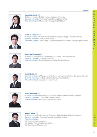 Freshers




                                                                                               S E R V I C E S
Aanchal Arora, 22
B. Com, (Hons.), J. D. Birla Institute, Jadavpur University
Summer Internship : PricewaterhouseCoopers Ltd., Kolkata
Title of the Project : Market Entry Strategy for BRG Steel




                                                                                               F I N A N C I A L
Amit J. Thakker, 23
B. Com, (Hons.), The Bhowanipur Education Society College, Calcutta University
Summer Internship : Bank of Asia, Nepal
Title of the Project : Camel Rating & Comparative Financial Analysis & Assigning Bank Limits




Anindya Champati, 25
B. Com, (Hons.), Acharya Prafulla Chandra College, Calcutta University
Summer Internship : Lohia Securities Ltd.
Title of the Project : Equity Research on Indian Fertilizer Sector




Ankit Garg, 23
Bachelor of Business Management, Center for Management Studies, Bangalore University
Summer Internship : Unitedworld School of Business, Kolkata
Title of the Project : Analysis on Mutual Funds




Ankit Murarka, 24
B. Com, (Hons.) The Bhowanipur Education Society College, Calcutta University
Summer Internship : Union Bank of India, Kolkata
Title of the Project : Export Import Credit Appraisal




Arpan Mitra, 25
B. Com, (Hons.),The Bhowanipur Education Society College, Calcutta University
                                                                                                   k o l k a t a




Summer Internship : PricewaterhouseCoopers Ltd., Kolkata
Title of the Project :
(a) Performance Improvement
(b) Banking Technology Benchmarking
(c) Maintainance Management



                                                                                                  37
 