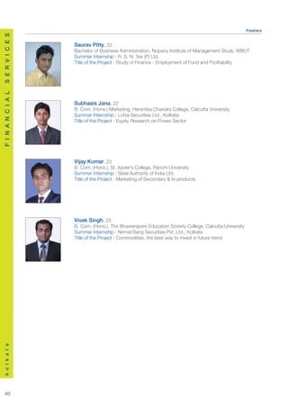 Freshers
S E R V I C E S




                    Saurav Pitty, 22
                    Bachelor of Business Administration, Nopany Institute of Management Study, WBUT
                    Summer Internship : R. S. N. Tex (P) Ltd.
                    Title of the Project : Study of Finance - Employment of Fund and Profitability
F I N A N C I A L




                    Subhasis Jana, 22
                    B. Com, (Hons.) Marketing, Heramba Chandra College, Calcutta University
                    Summer Internship : Lohia Securities Ltd., Kolkata
                    Title of the Project : Equity Research on Power Sector




                    Vijay Kumar, 23
                    B. Com, (Hons.), St. Xavier’s College, Ranchi University
                    Summer Internship : Steel Authority of India Ltd.
                    Title of the Project : Marketing of Secondary & bi-products




                    Vivek Singh, 23
                    B. Com, (Hons.), The Bhawanipore Education Society College, Calcutta University
                    Summer Internship : Nirmal Bang Securities Pvt. Ltd., Kolkata
                    Title of the Project : Commodities, the best way to invest in future trend
k o l k a t a




  40
 