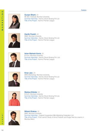 Freshers
M A R K E T I N G




                    Gunjan Bharti, 23
                    BE (Bio-medical), Mumbai University
                    Summer Internship : Karmic Stock Broking Pvt Ltd
                    Title of the Project : Karmic Premier League




                    Hardik Parekh, 22
                    BMS, Mumbai University
                    Summer Internship : Karmic Stock Broking Pvt Ltd
                    Title of the Project : Karmic Premier League




                    Ishan Mahesh Kenia, 22
                    B.Com, Mumbai University
                    Summer Internship : Karmic Stock Broking Pvt. Ltd.
                    Title of the Project : Karmic Premier League




                    Kiran Jain, 23
                    BMS (Marketing), Mumbai University
                    Summer Internship : Karmic Stock Broking Pvt Ltd
                    Title of the Project : Karmic Premier League




                    Madiya Killedar, 22
                    B.Com, Mumbai University
                    Summer Internship : Karmic Stock Broking Pvt Ltd.
                    Title of the Project : Karmic Premier League




                    Mitesh Dhakan, 22
                    BMS, Mumbai University
m u m b a i




                    Summer Internship : Gujarat Cooperative Milk Marketing Federation Ltd
                    Title of the Project : Post Launch Study of Amul Probiotic and Sugar free Ice-creams in
                    Mumbai Metro




  54
 