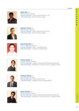 Freshers




                                                                                     M A R K E T I N G
Mohit Jain, 22
BMS, Mumbai University
Summer Internship : Karmic Stock Broking Pvt Ltd
Title of the Project : Karmic Premier League




Naazish Ahmed, 22
BMS, Mumbai University
Summer Internship : Karmic Stock Broking Pvt Ltd
Title of the Project : Karmic Premier League




Naresh Darvesh, 25
B.Sc, IT, Mumbai University
Summer Internship : Essar - The Mobile Store
Title of the Project : IT Systems of Mobile Store




Pranav Gupta, 22
B.Com, Mumbai University
Summer Internship : Gujarat Cooperative Milk Marketing Federation
Title of the Project : Penetration of Amul Ice cream in catering market




Prashant Zende, 21
BMS, Mumbai University
Summer Internship : Shyam Ingots Pvt Ltd
Title of the Project : Feasibility Study of Rolling Mill Unit




Ritesh Kothari, 23
B.Com, Mumbai University
                                                                                         m u m b a i




Summer Internship : Gujarat Cooperative Milk Marketing Federation
Title of the Project : Penetration of Amul Ice cream in catering market




                                                                                        55
 