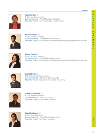 Freshers




                                                                                          S E R V I C E S
Kaushiki Roy, 22
B.Com, Mumbai University
Summer Internship : Thane Municipal Corporation
Title of the Project : Public Health Dept. - System Study




                                                                                          F I N A N C I A L
Kavish Jhaveri, 22
B.Com, Mumbai University
Summer Internship : Thane Municipal Corporation
Title of the Project : Study of waste management practices and suggested improvements




Komal Parekh, 21
B.Com, Mumbai University
Summer Internship : Thane Municipal Corporation
Title of the Project : Study of waste management practices and suggested improvements.




Kushal Doshi, 22
BMS (Finance), Mumbai University
Summer Internship : P. D. Kunte & Company Ltd
Title of the Project : Corporate Governance & Accounting




Lokesh Chandalia, 23
M.Com, Mumbai University
Summer Internship : Shyam Ingots Pvt. Ltd.
Title of the Project : Study of Finance Pattern




Maitri R. Ganger, 21
B.Com, Gujarat University
                                                                                              m u m b a i




Summer Internship : Thane Municipal Corporation
Title of the Project : Rain Water Harvesting




                                                                                             61
 