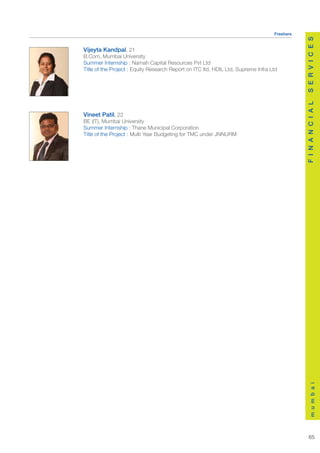 Freshers




                                                                                              S E R V I C E S
Vijeyta Kandpal, 21
B.Com, Mumbai University
Summer Internship : Namah Capital Resources Pvt Ltd
Title of the Project : Equity Research Report on ITC ltd, HDIL Ltd, Supreme Infra Ltd




                                                                                              F I N A N C I A L
Vineet Patil, 22
BE (IT), Mumbai University
Summer Internship : Thane Municipal Corporation
Title of the Project : Multi Year Budgeting for TMC under JNNURM




                                                                                                  m u m b a i




                                                                                                 65
 